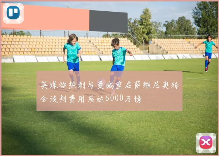 英媒称热刺与曼城重启萨维尼奥转会谈判费用或达6000万镑