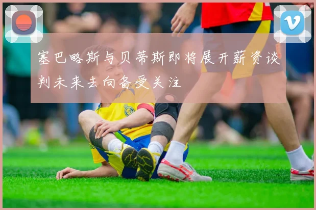 塞巴略斯与贝蒂斯即将展开薪资谈判未来去向备受关注