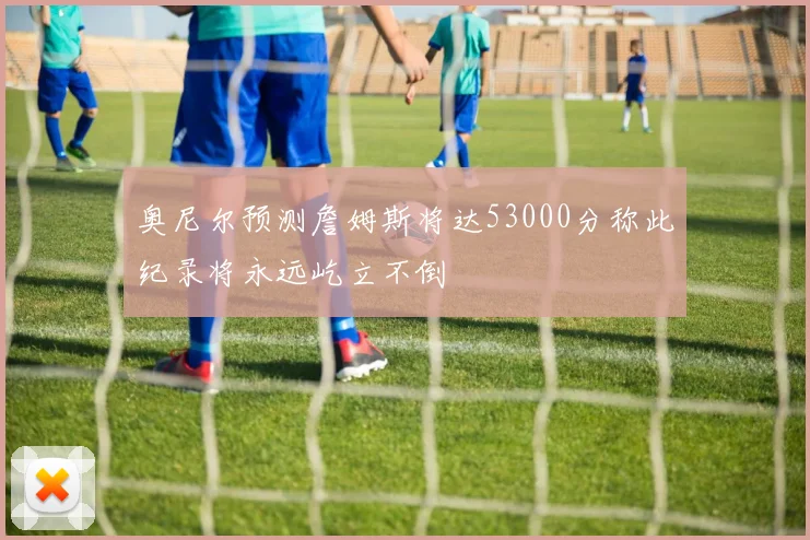 奥尼尔预测詹姆斯将达53000分称此纪录将永远屹立不倒