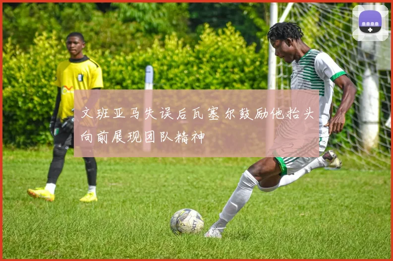 文班亚马失误后瓦塞尔鼓励他抬头向前展现团队精神