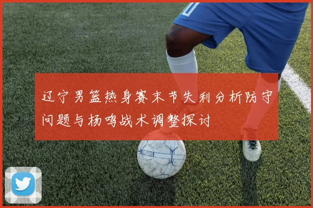辽宁男篮热身赛末节失利分析防守问题与杨鸣战术调整探讨
