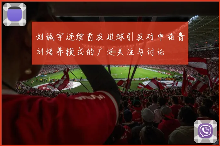 刘诚宇连续首发进球引发对申花青训培养模式的广泛关注与讨论