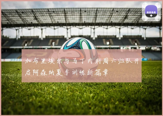 加布里埃尔与马丁内利周六归队开启阿森纳夏季训练新篇章