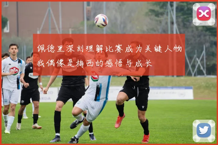 佩德里深刻理解比赛成为关键人物我偶像是梅西的感悟与成长