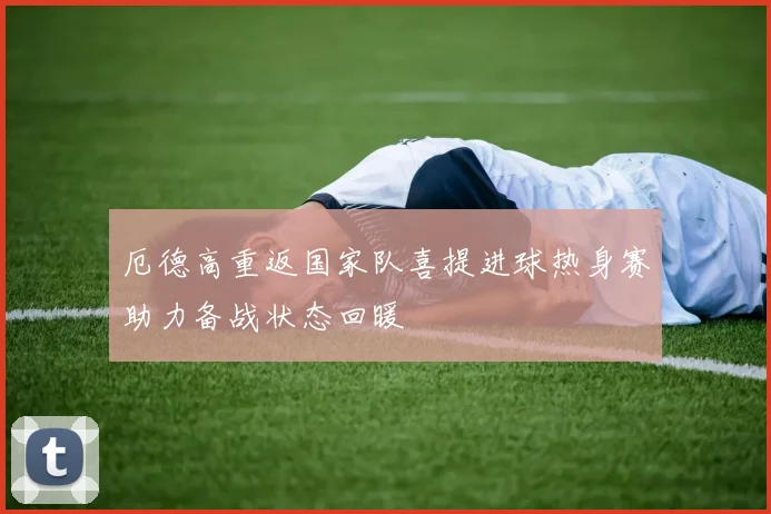 厄德高重返国家队喜提进球热身赛助力备战状态回暖