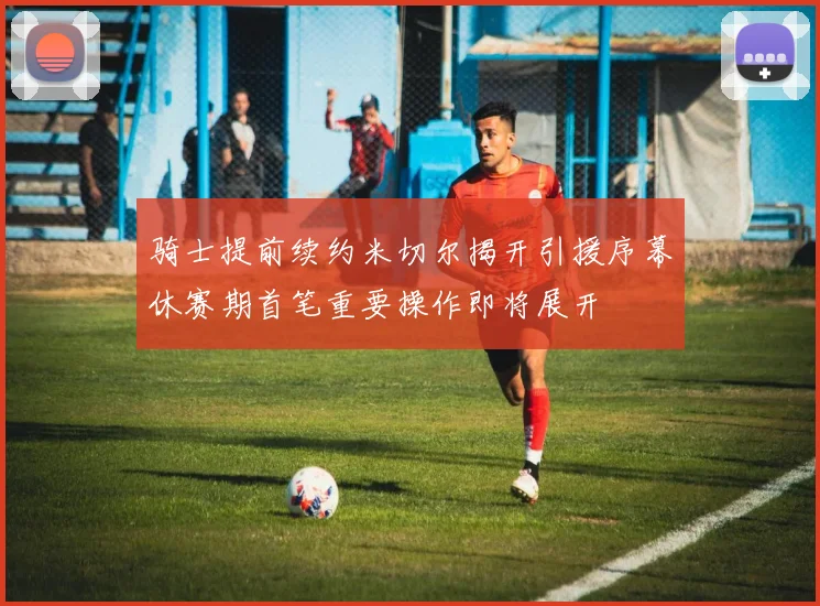 骑士提前续约米切尔揭开引援序幕休赛期首笔重要操作即将展开