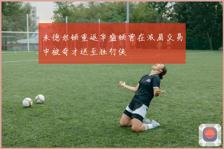 米德尔顿重返华盛顿曾在浓眉交易中被奇才送至独行侠