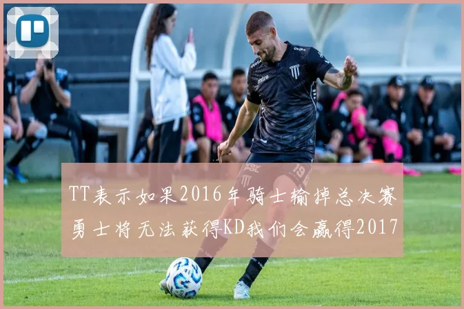 TT表示如果2016年骑士输掉总决赛勇士将无法获得KD我们会赢得2017和2018年总冠军