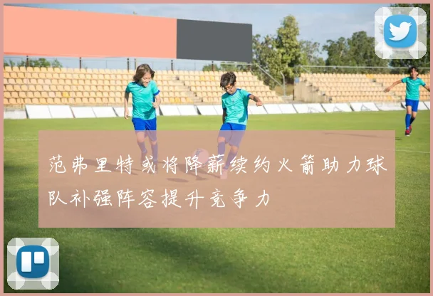 范弗里特或将降薪续约火箭助力球队补强阵容提升竞争力