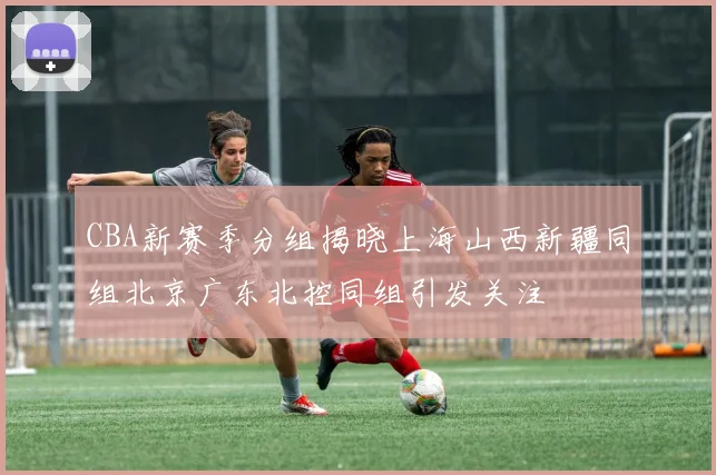 CBA新赛季分组揭晓上海山西新疆同组北京广东北控同组引发关注