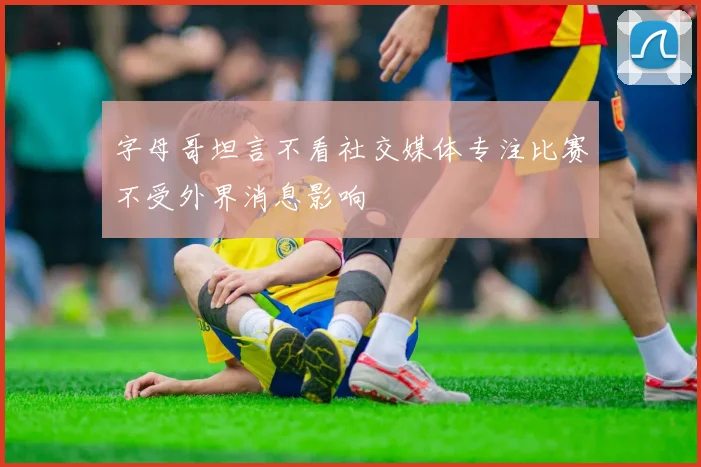 字母哥坦言不看社交媒体专注比赛不受外界消息影响