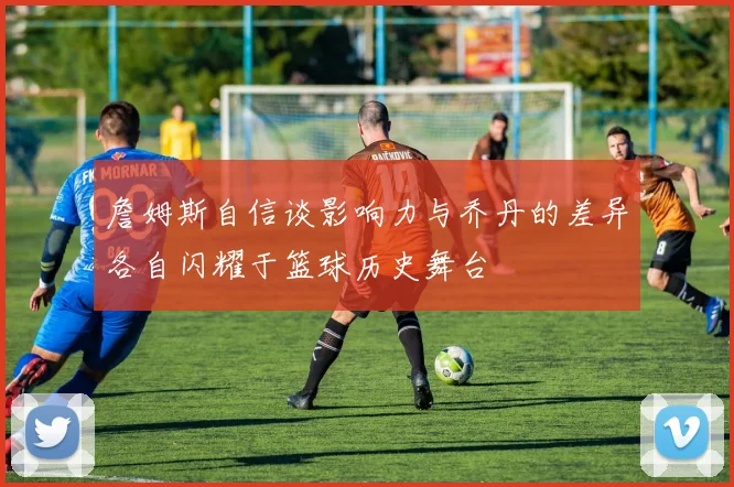 詹姆斯自信谈影响力与乔丹的差异各自闪耀于篮球历史舞台