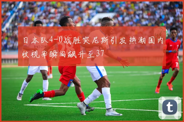 日本队4-0战胜突尼斯引发热潮国内收视率瞬间飙升至37